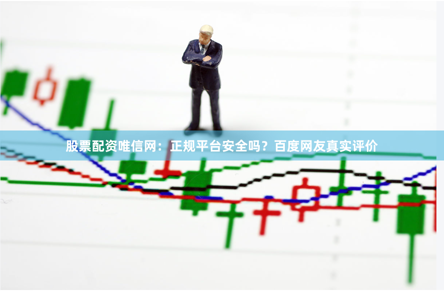 股票配资唯信网：正规平台安全吗？百度网友真实评价