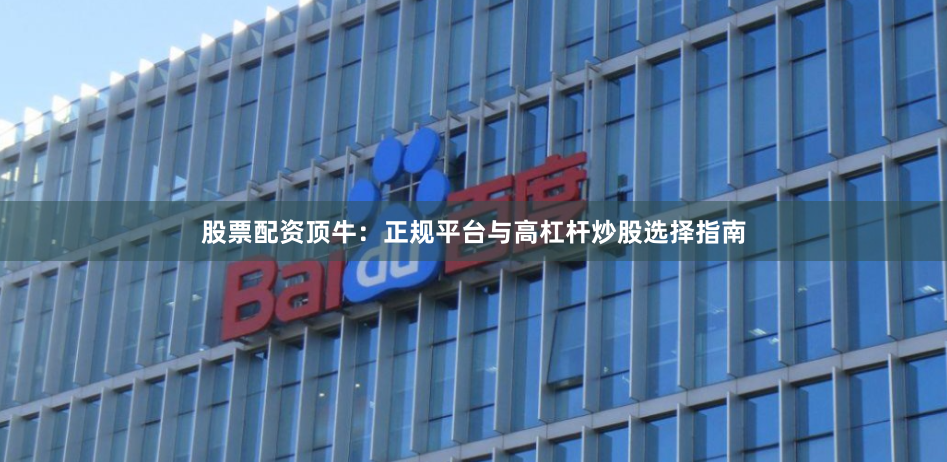 股票配资顶牛：正规平台与高杠杆炒股选择指南
