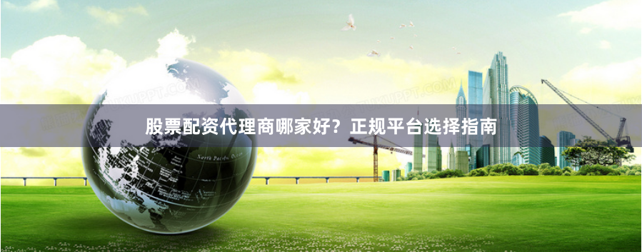 股票配资代理商哪家好？正规平台选择指南