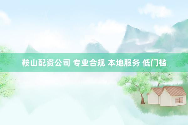 鞍山配资公司 专业合规 本地服务 低门槛