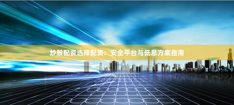 炒股配资选择配资：安全平台与低息方案指南